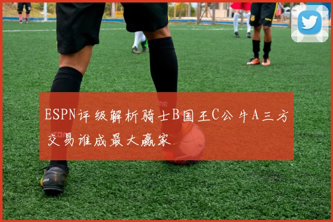 ESPN评级解析骑士B国王C公牛A三方交易谁成最大赢家