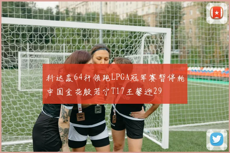 科达轰64杆领跑LPGA冠军赛暂停轮中国金花殷若宁T17王馨迎29
