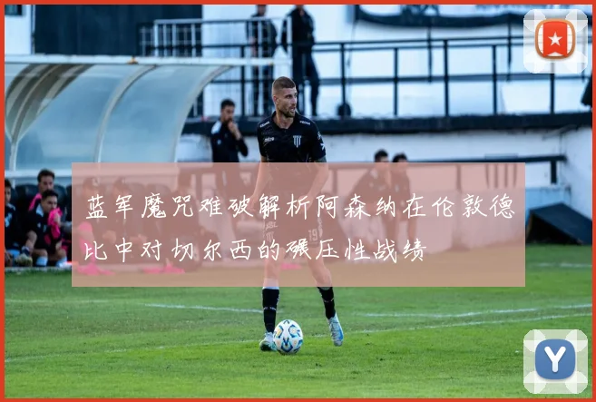 蓝军魔咒难破解析阿森纳在伦敦德比中对切尔西的碾压性战绩