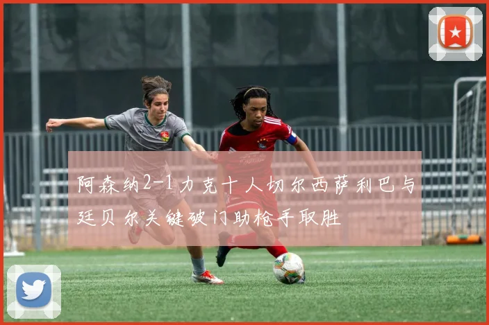 阿森纳2-1力克十人切尔西萨利巴与廷贝尔关键破门助枪手取胜