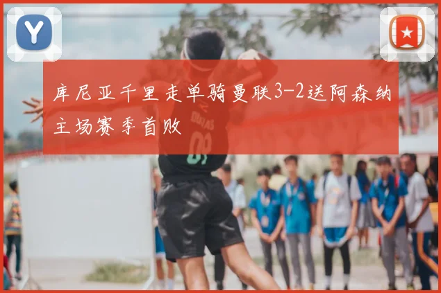 库尼亚千里走单骑曼联3-2送阿森纳主场赛季首败