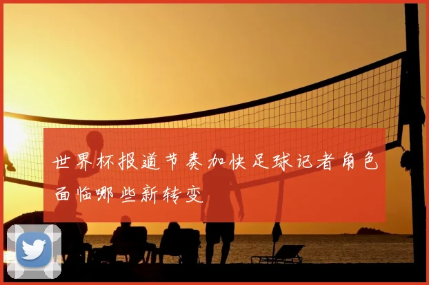 世界杯报道节奏加快足球记者角色面临哪些新转变