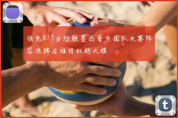 领先855分险胜墨西哥中国队决赛阵容洗牌后谁将扛起大旗