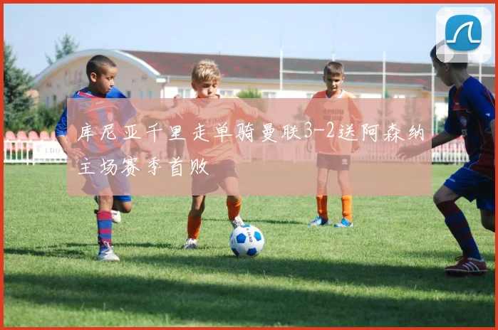 库尼亚千里走单骑曼联3-2送阿森纳主场赛季首败