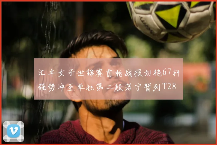 汇丰女子世锦赛首轮战报刘艳67杆强势冲至单独第二殷若宁暂列T28