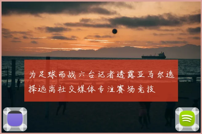 为足球而战六台记者透露亚马尔选择远离社交媒体专注赛场竞技