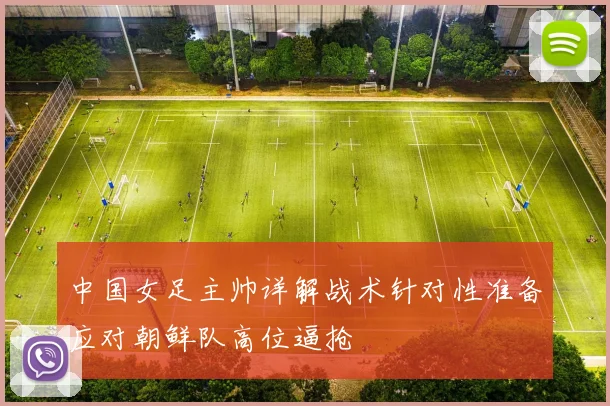 中国女足主帅详解战术针对性准备应对朝鲜队高位逼抢
