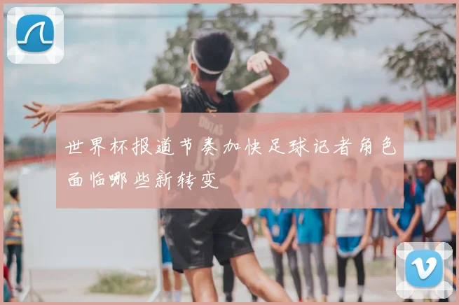 世界杯报道节奏加快足球记者角色面临哪些新转变