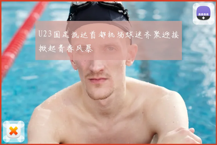 U23国足抵达首都机场球迷齐聚迎接掀起青春风暴