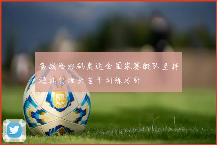 备战洛杉矶奥运会国家赛艇队坚持稳扎打埋头苦干训练方针