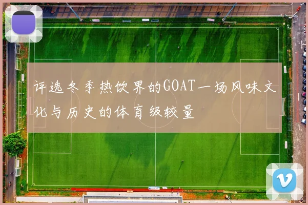 评选冬季热饮界的GOAT一场风味文化与历史的体育级较量