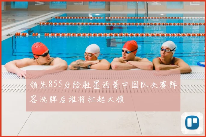 领先855分险胜墨西哥中国队决赛阵容洗牌后谁将扛起大旗