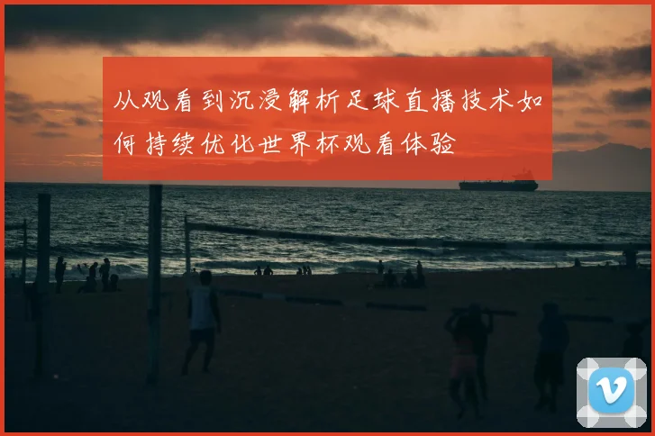 从观看到沉浸解析足球直播技术如何持续优化世界杯观看体验